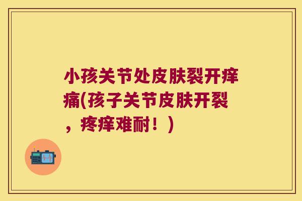 小孩关节处皮肤裂开痒痛(孩子关节皮肤开裂,疼痒难耐!)