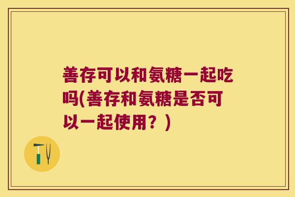 善存可以和氨糖一起吃吗(善存和氨糖是否可以一起使用?) 善存可以和氨糖一起吃吗(善存和氨糖是否可以一起使用?)