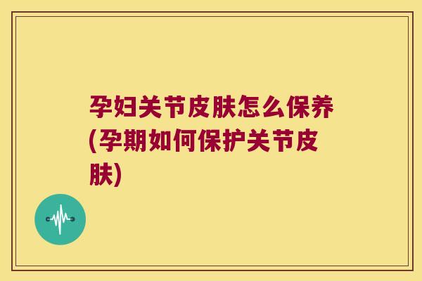 孕妇关节皮肤怎么保养(孕期如何保护关节皮肤)