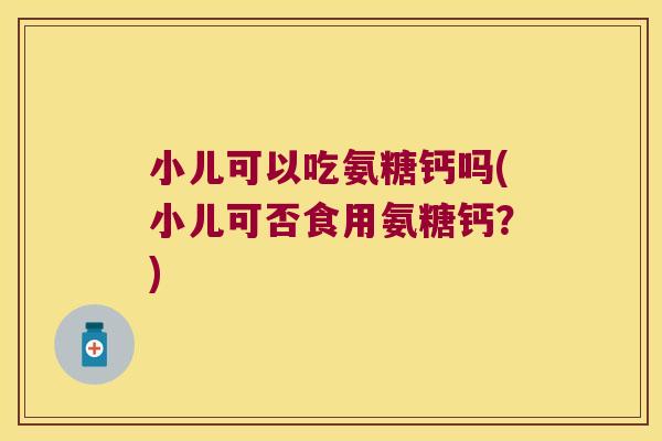 小儿可以吃氨糖钙吗(小儿可否食用氨糖钙?)