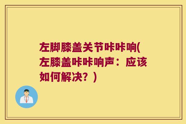 左脚膝盖关节咔咔响(左膝盖咔咔响声:应该如何解决?)