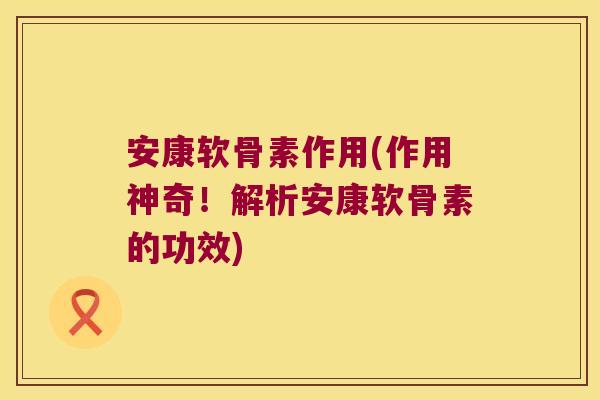 安康软骨素作用(作用神奇！解析安康软骨素的功效)