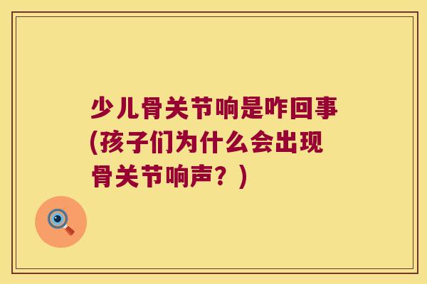 少儿骨关节响是咋回事(孩子们为什么会出现骨关节响声?)