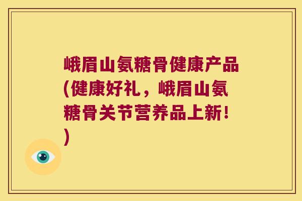 峨眉山氨糖骨健康产品(健康好礼,峨眉山氨糖骨关节营养品上新!)