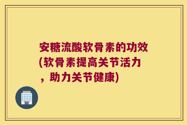安糖流酸软骨素的功效(软骨素提高关节活力,助力关节健康)