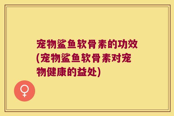 宠物鲨鱼软骨素的功效(宠物鲨鱼软骨素对宠物健康的益处)