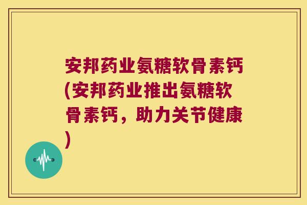 安邦药业氨糖软骨素钙(安邦药业推出氨糖软骨素钙,助力关节健康)