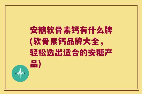 安糖软骨素钙有什么牌(软骨素钙品牌大全,轻松选出适合的安糖产品)