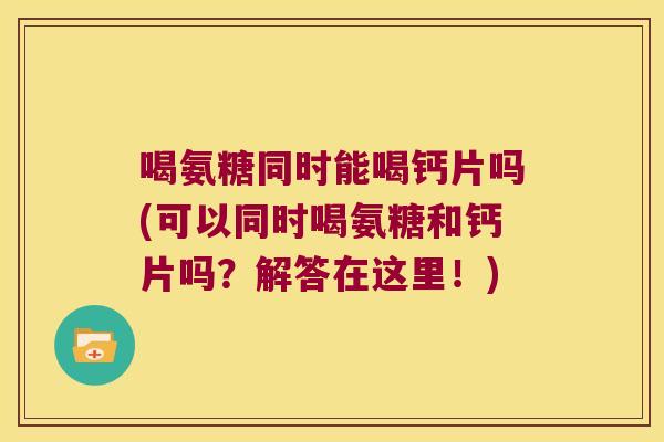 喝氨糖同时能喝钙片吗(可以同时喝氨糖和钙片吗?解答在这里!)