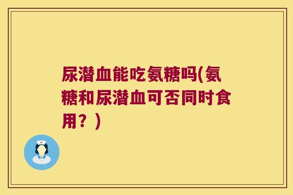 尿潜血能吃氨糖吗(氨糖和尿潜血可否同时食用?)