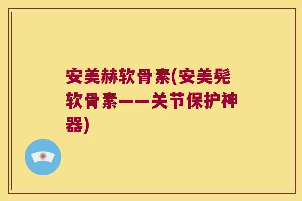 安美赫软骨素(安美髡软骨素——关节保护神器)