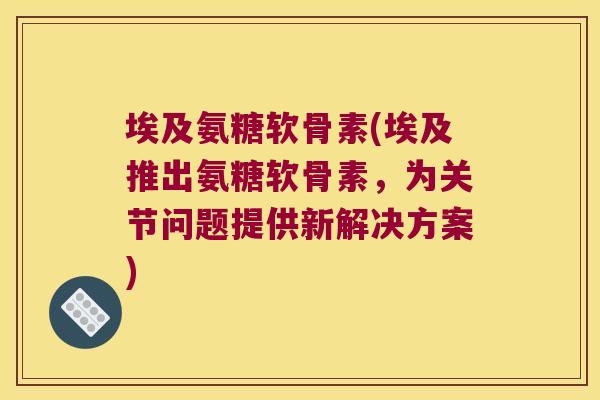 埃及氨糖软骨素(埃及推出氨糖软骨素,为关节问题提供新解决方案)