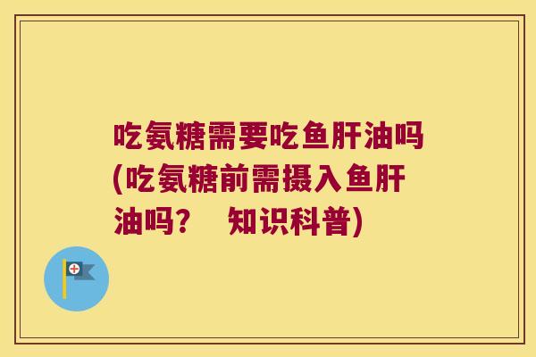 吃氨糖需要吃鱼肝油吗(吃氨糖前需摄入鱼肝油吗? 知识科普)