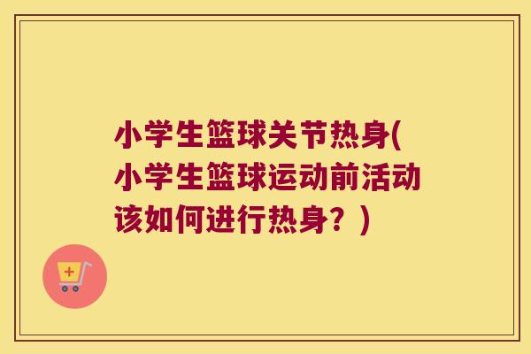 小学生篮球关节热身(小学生篮球运动前活动该如何进行热身?)