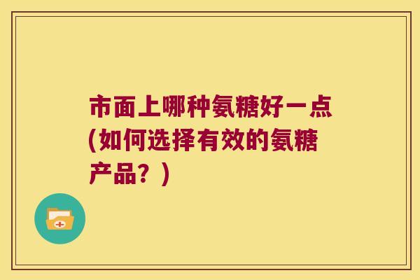 市面上哪种氨糖好一点(如何选择有效的氨糖产品?)