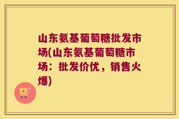 山东氨基葡萄糖批发市场(山东氨基葡萄糖市场:批发价优,销售火爆)