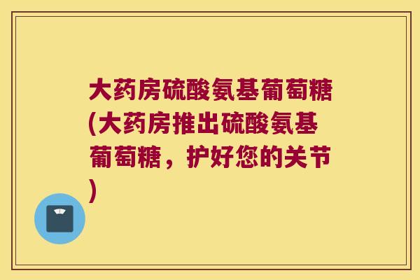 大药房硫酸氨基葡萄糖(大药房推出硫酸氨基葡萄糖，护好您的关节)