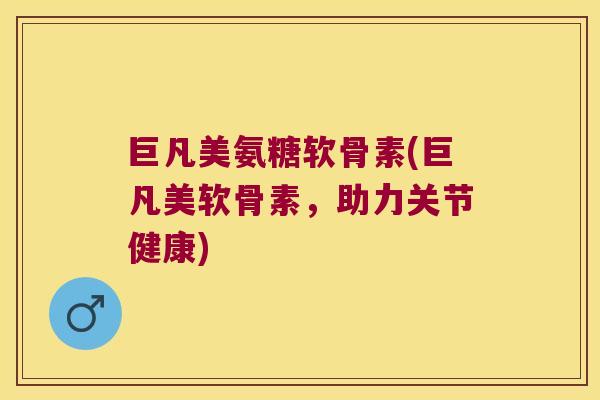 巨凡美氨糖软骨素(巨凡美软骨素,助力关节健康)