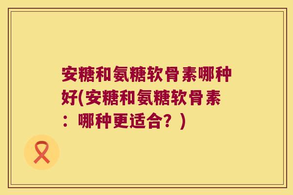 安糖和氨糖软骨素哪种好(安糖和氨糖软骨素:哪种更适合?)