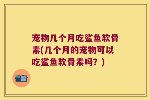 宠物几个月吃鲨鱼软骨素(几个月的宠物可以吃鲨鱼软骨素吗?)