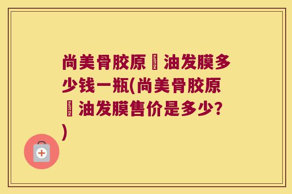 尚美骨胶原焗油发膜多少钱一瓶(尚美骨胶原焗油发膜售价是多少?)