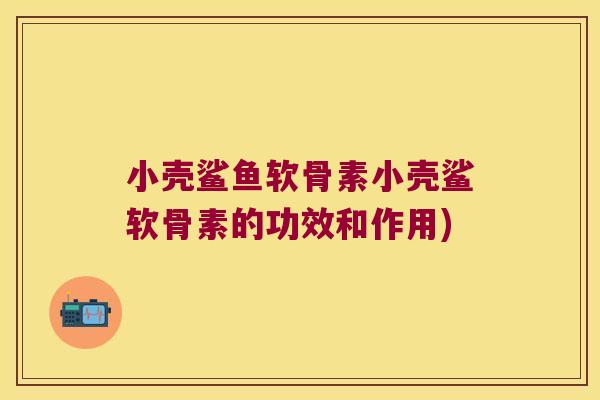 小壳鲨鱼软骨素小壳鲨软骨素的功效和作用)