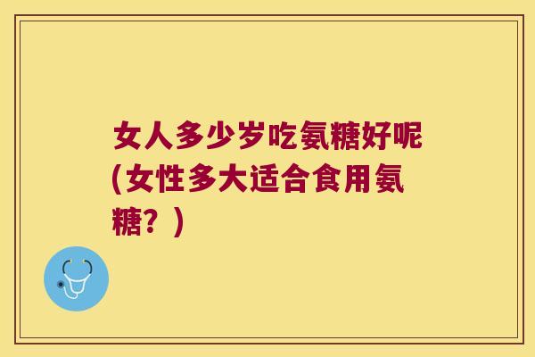 女人多少岁吃氨糖好呢(女性多大适合食用氨糖?)
