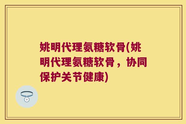 姚明代理氨糖软骨(姚明代理氨糖软骨,协同保护关节健康)