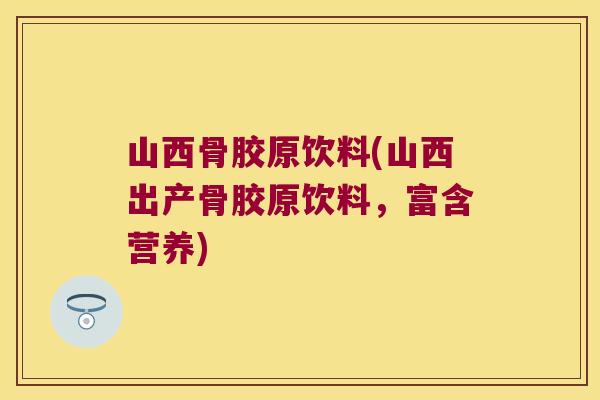 山西骨胶原饮料(山西出产骨胶原饮料,富含营养)