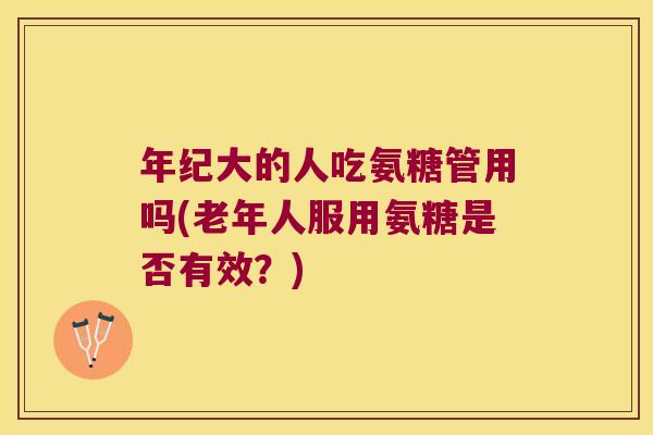 年纪大的人吃氨糖管用吗(老年人服用氨糖是否有效?)