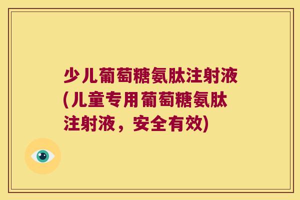 少儿葡萄糖氨肽注射液(儿童专用葡萄糖氨肽注射液,安全有效)