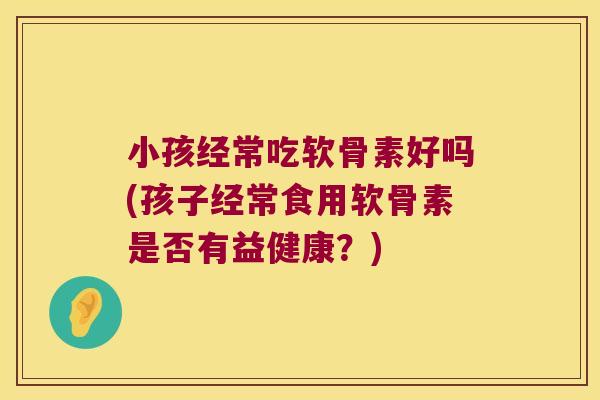 小孩经常吃软骨素好吗(孩子经常食用软骨素是否有益健康?)