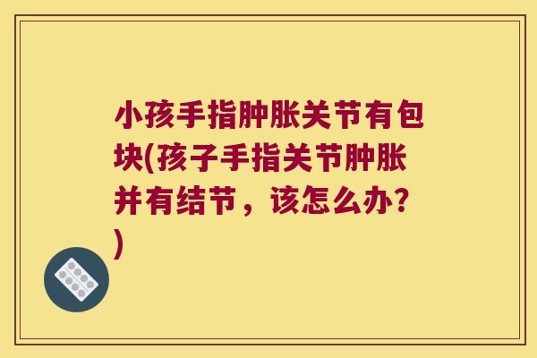 小孩手指肿胀关节有包块(孩子手指关节肿胀并有结节,该怎么办?)