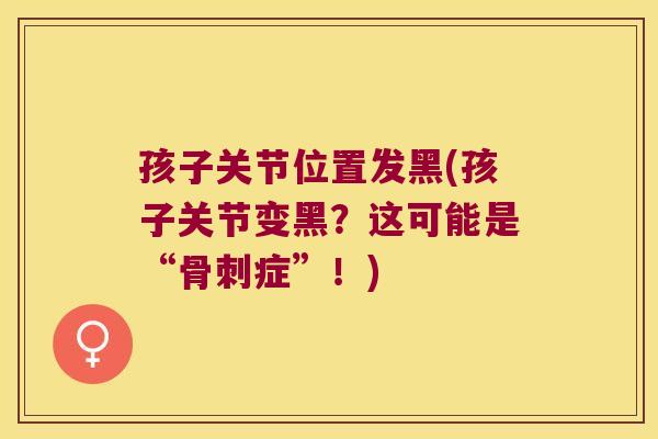 孩子关节位置发黑(孩子关节变黑?这可能是“骨刺症”!)