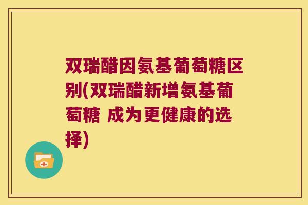双瑞醋因氨基葡萄糖区别(双瑞醋新增氨基葡萄糖 成为更健康的选择)