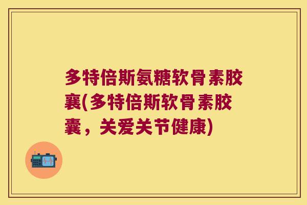 多特倍斯氨糖软骨素胶襄(多特倍斯软骨素胶囊,关爱关节健康)