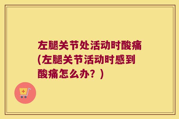 左腿关节处活动时酸痛(左腿关节活动时感到酸痛怎么办?)