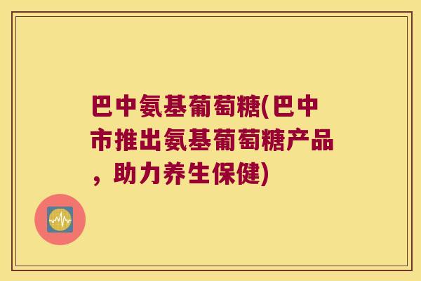 巴中氨基葡萄糖(巴中市推出氨基葡萄糖产品,助力养生保健)