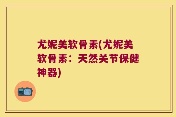 尤妮美软骨素(尤妮美软骨素:天然关节保健神器)