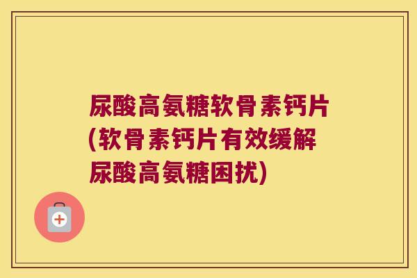 尿酸高氨糖软骨素钙片(软骨素钙片有效缓解尿酸高氨糖困扰)