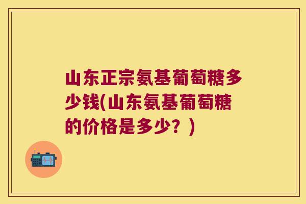 山东正宗氨基葡萄糖多少钱(山东氨基葡萄糖的价格是多少?)