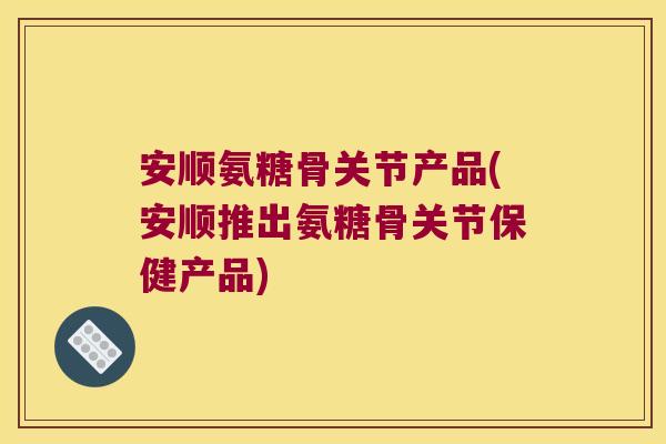安顺氨糖骨关节产品(安顺推出氨糖骨关节保健产品)