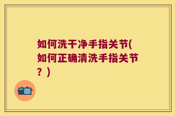如何洗干净手指关节(如何正确清洗手指关节?)