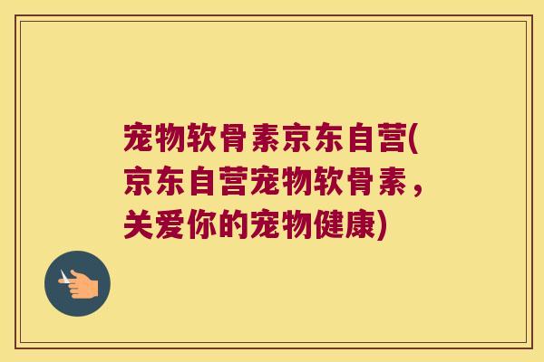 宠物软骨素京东自营(京东自营宠物软骨素,关爱你的宠物健康)
