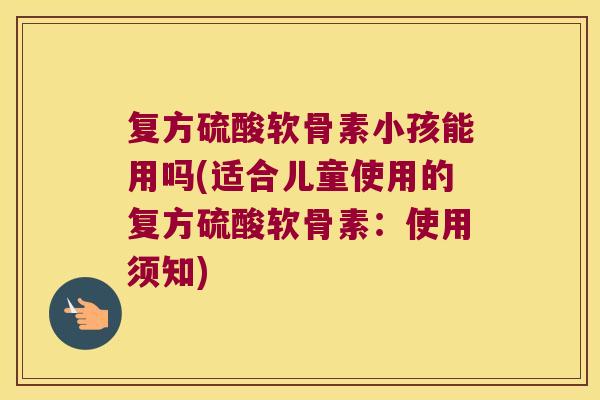 复方硫酸软骨素小孩能用吗(适合儿童使用的复方硫酸软骨素:使用须知)