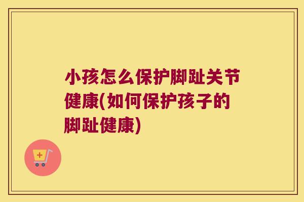 小孩怎么保护脚趾关节健康(如何保护孩子的脚趾健康)