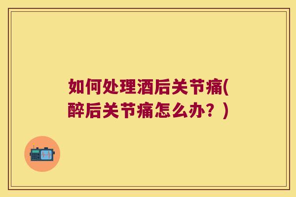 如何处理酒后关节痛(醉后关节痛怎么办?)