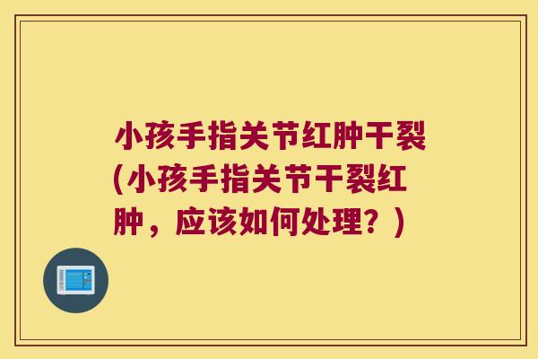 小孩手指关节红肿干裂(小孩手指关节干裂红肿,应该如何处理?)