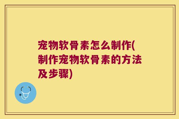 宠物软骨素怎么制作(制作宠物软骨素的方法及步骤)