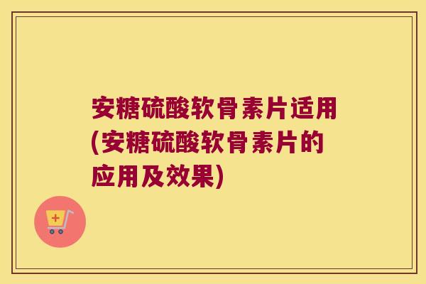 安糖硫酸软骨素片适用(安糖硫酸软骨素片的应用及效果)